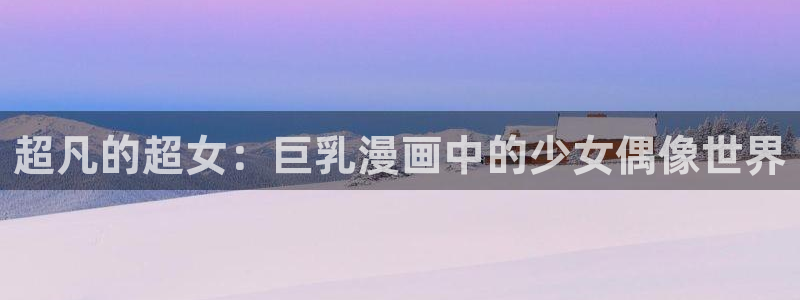 羞羞漫画一一汗汗漫画：超凡的超女：巨乳漫画中的少女偶像世界