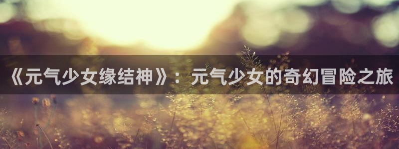 汗汗漫画在线观看免费版：《元气少女缘结神》：元气少女的奇幻冒险之旅